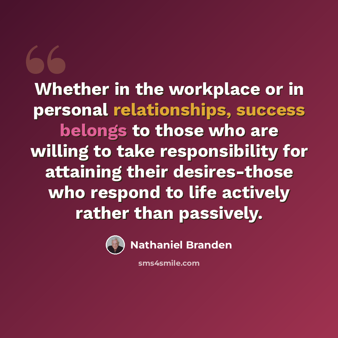 “Whether in the workplace or in personal relationships, success belongs to those who are willing to take responsibility for attaining their desires-those who respond to life actively rather than passively.” quote by Nathaniel Branden