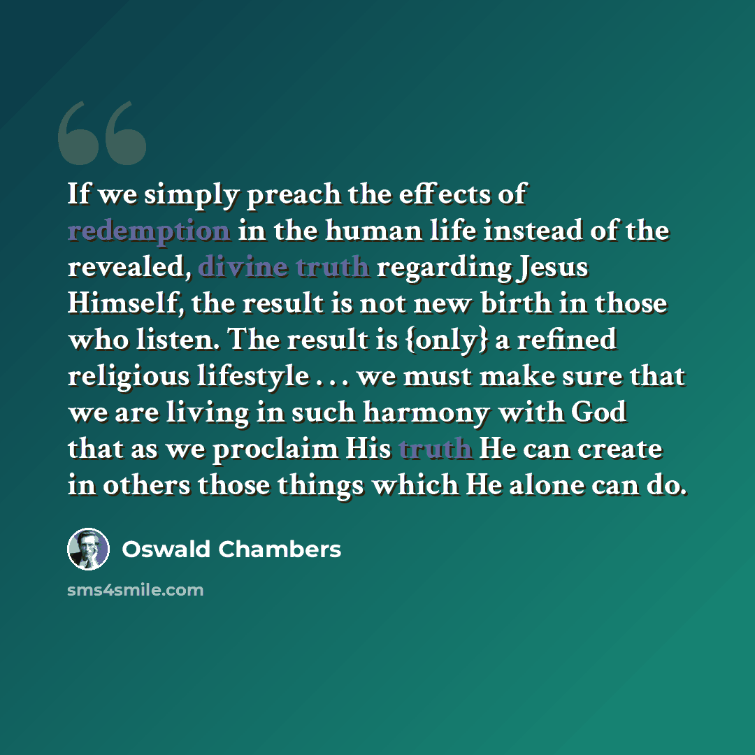 “If we simply preach the effects of redemption in the human life instead of the revealed, divine truth regarding Jesus Himself, the result is not new birth in those who listen. The result is {only} a refined religious lifestyle . . . we must make sure that we are living in such harmony with God…” quote by Oswald Chambers