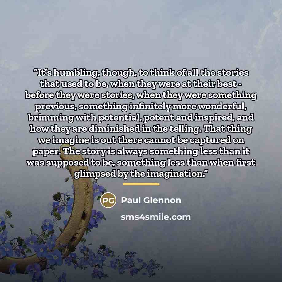 “It’s humbling, though, to think of all the stories that used to be, when they were at their best - before they were stories, when they were something previous, something infinitely more wonderful, brimming with potential, potent and inspired, and how they are diminished in the telling. That thing…” quote by Paul Glennon