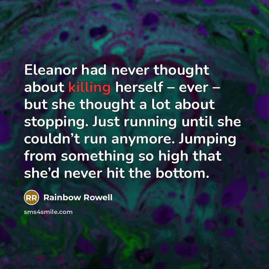 “Eleanor had never thought about killing herself – ever – but she thought a lot about stopping. Just running until she couldn’t run anymore. Jumping from something so high that she’d never hit the bottom.” quote by Rainbow Rowell