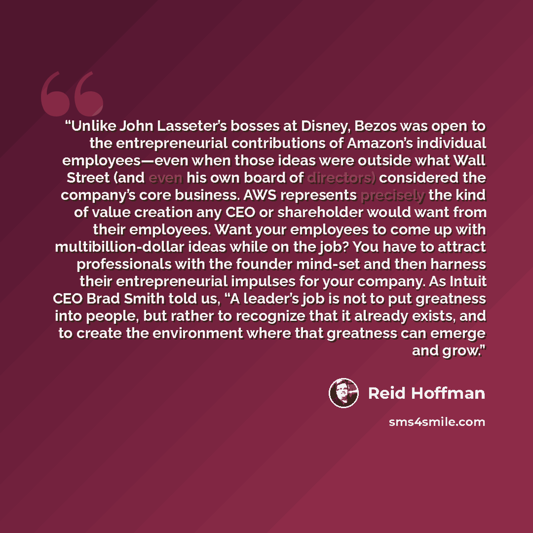 “Unlike John Lasseter’s bosses at Disney, Bezos was open to the entrepreneurial contributions of Amazon’s individual employees—even when those ideas were outside what Wall Street (and even his own board of directors) considered the company’s core business. AWS represents precisely the kind of value…” quote by Reid Hoffman