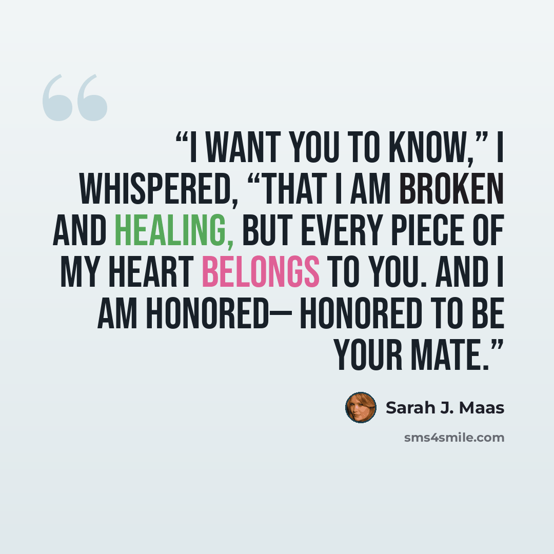 “I want you to know,” I whispered, “that I am broken and healing, but every piece of my heart belongs to you. And I am honored— honored to be your mate.” quote by Sarah J. Maas