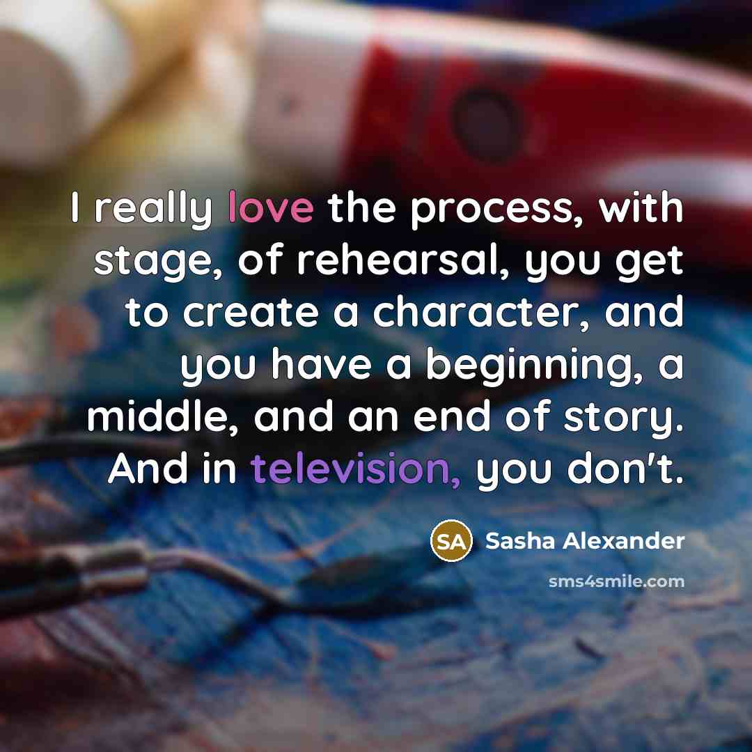“I really love the process, with stage, of rehearsal, you get to create a character, and you have a beginning, a middle, and an end of story. And in television, you don't.” quote by Sasha Alexander