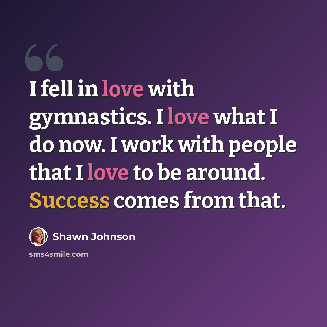 “I fell in love with gymnastics. I love what I do now. I work with people that I love to be around. Success comes from that.” quote by Shawn Johnson