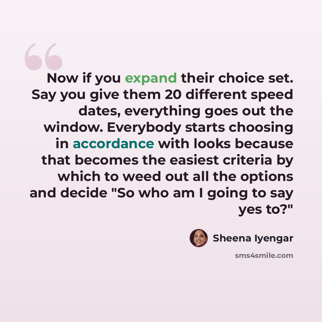 “Now if you expand their choice set. Say you give them 20 different speed dates, everything goes out the window. Everybody starts choosing in accordance with looks because that becomes the easiest criteria by which to weed out all the options and decide "So who am I going to say yes to?"” quote by Sheena Iyengar