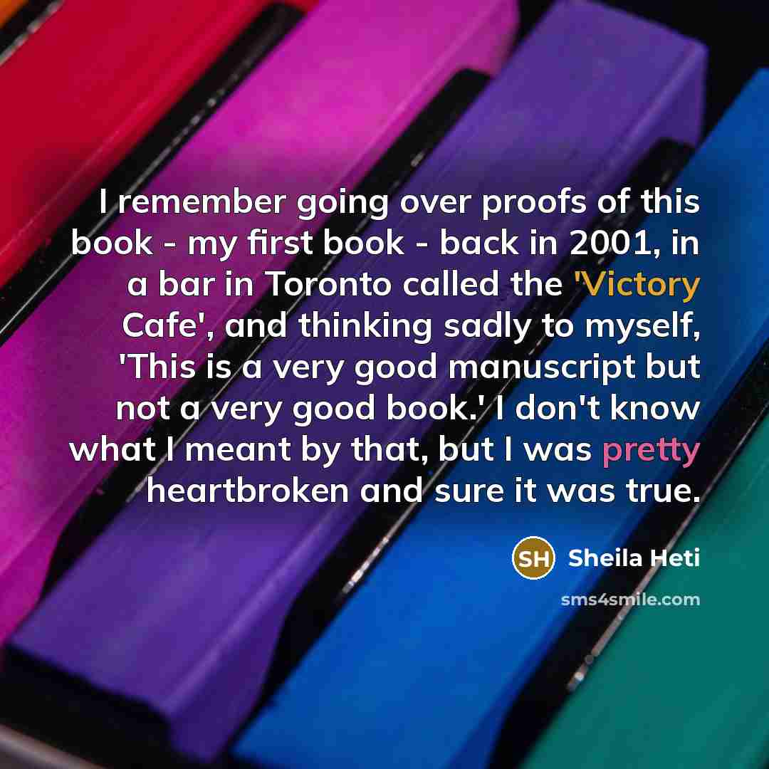 “I remember going over proofs of this book - my first book - back in 2001, in a bar in Toronto called the 'Victory Cafe', and thinking sadly to myself, 'This is a very good manuscript but not a very good book.' I don't know what I meant by that, but I was pretty heartbroken and sure it was true.” quote by Sheila Heti