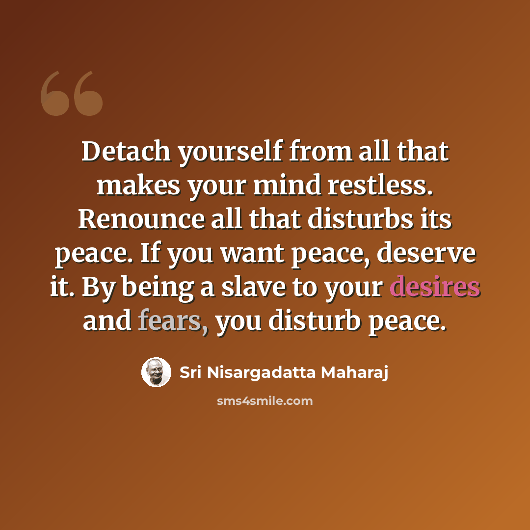 “Detach yourself from all that makes your mind restless. Renounce all that disturbs its peace. If you want peace, deserve it. By being a slave to your desires and fears, you disturb peace.” quote by Sri Nisargadatta Maharaj