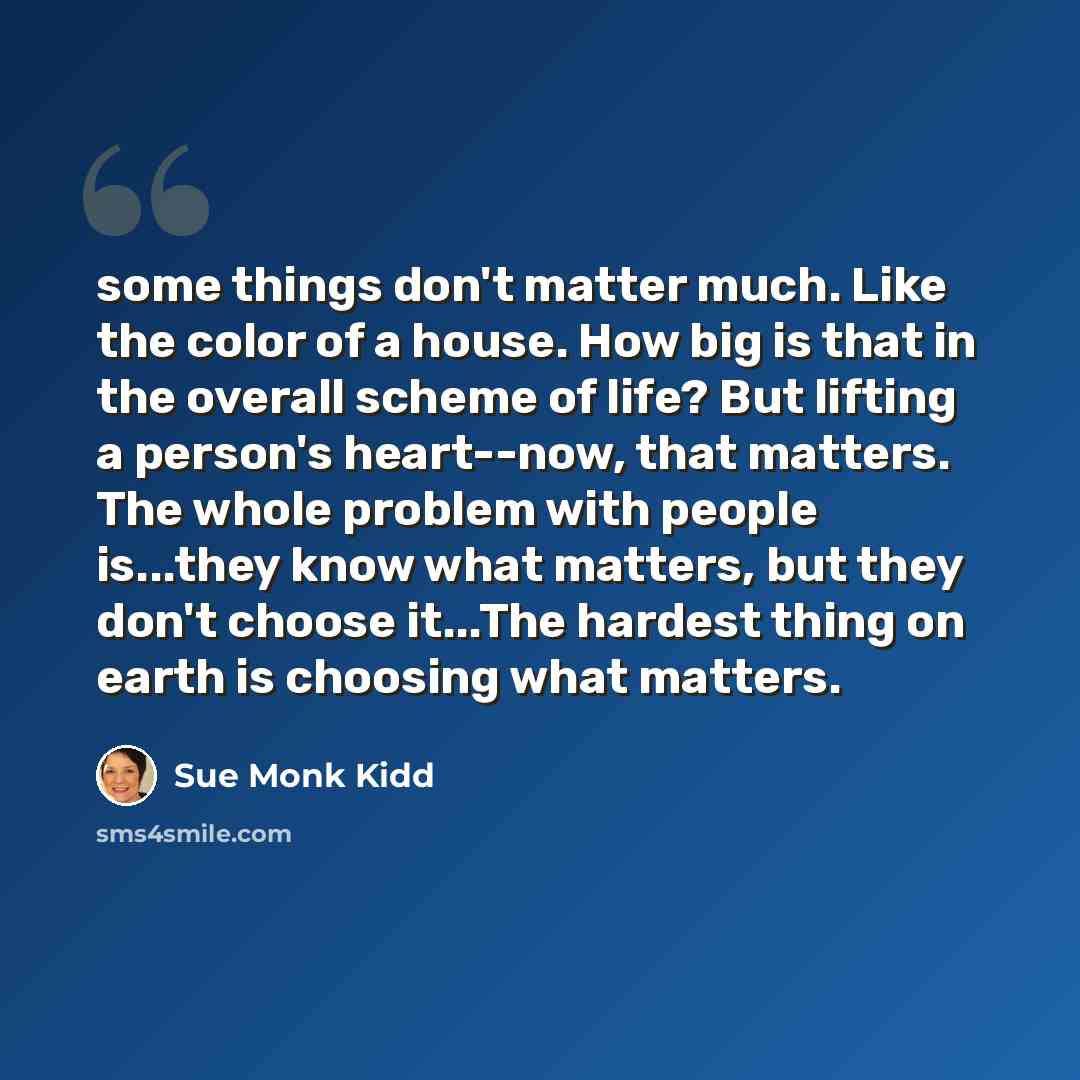 “some things don't matter much. Like the color of a house. How big is that in the overall scheme of life? But lifting a person's heart--now, that matters. The whole problem with people is...they know what matters, but they don't choose it...The hardest thing on earth is choosing what matters.” quote by Sue Monk Kidd
