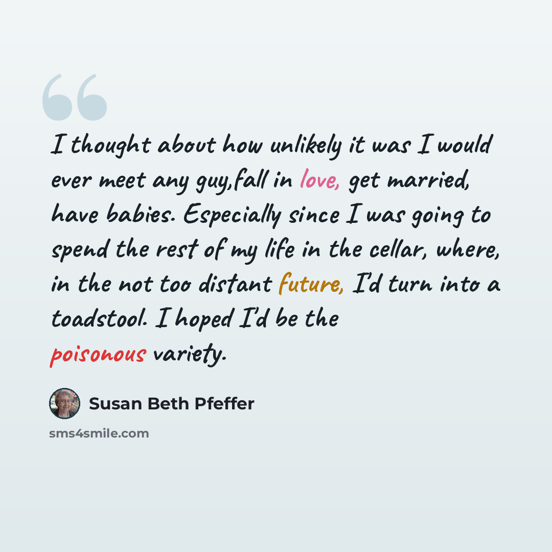 “I thought about how unlikely it was I would ever meet any guy,fall in love, get married, have babies. Especially since I was going to spend the rest of my life in the cellar, where, in the not too distant future, I'd turn into a toadstool. I hoped I'd be the poisonous variety.” quote by Susan Beth Pfeffer