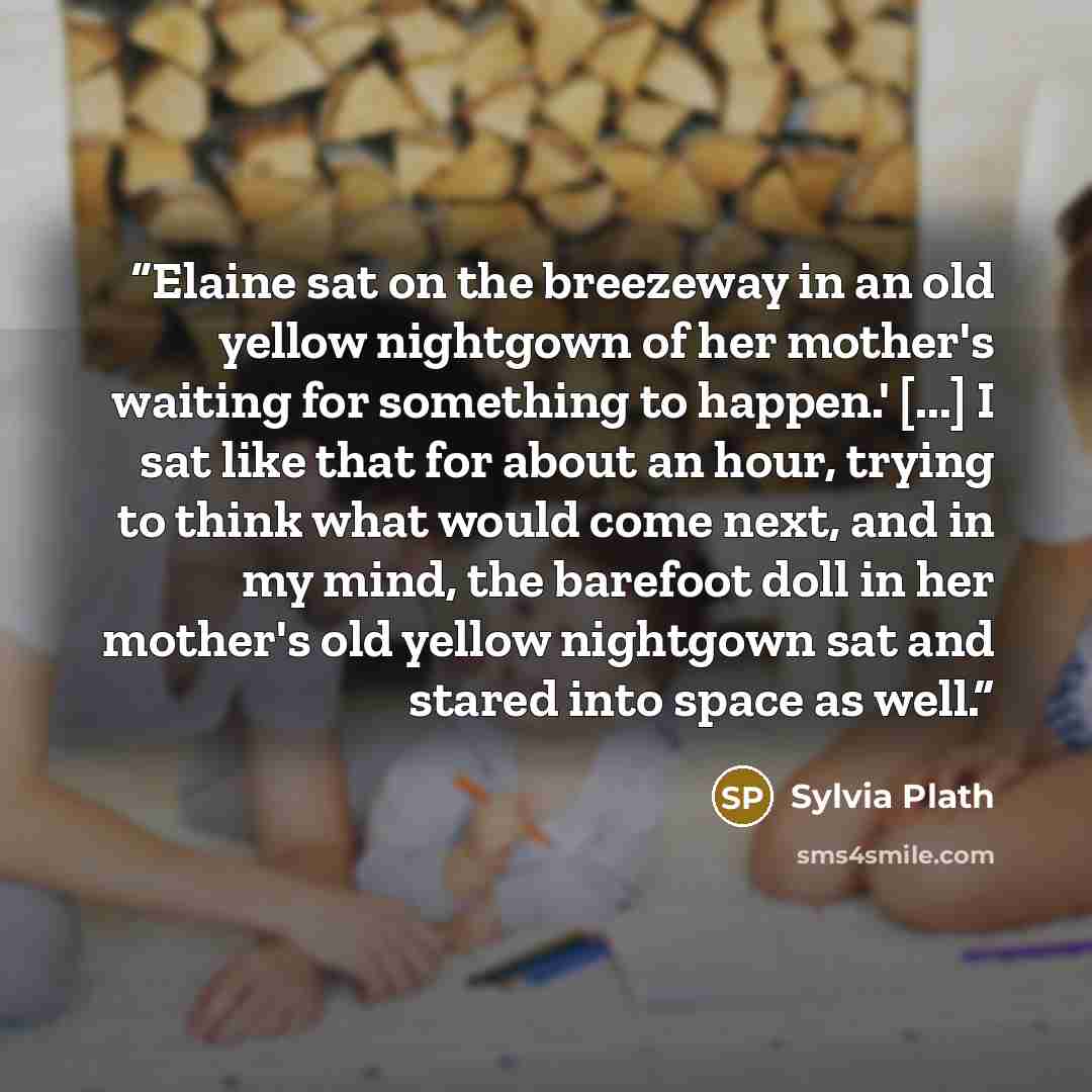 “Elaine sat on the breezeway in an old yellow nightgown of her mother's waiting for something to happen.' [...] I sat like that for about an hour, trying to think what would come next, and in my mind, the barefoot doll in her mother's old yellow nightgown sat and stared into space as well.” quote by Sylvia Plath