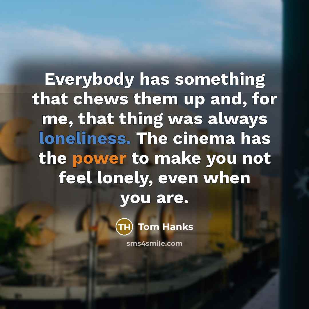 “Everybody has something that chews them up and, for me, that thing was always loneliness. The cinema has the power to make you not feel lonely, even when you are.” quote by Tom Hanks