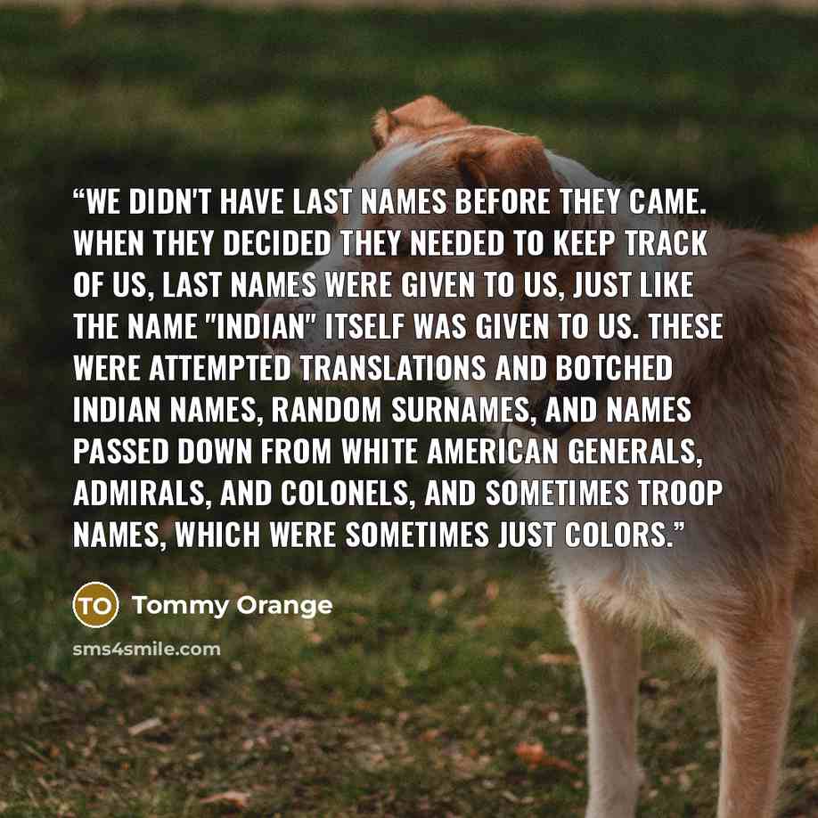 “We didn't have last names before they came. When they decided they needed to keep track of us, last names were given to us, just like the name "INDIAN" itself was given to us. These were attempted translations and botched Indian names, random surnames, and names passed down from white American…” quote by Tommy Orange