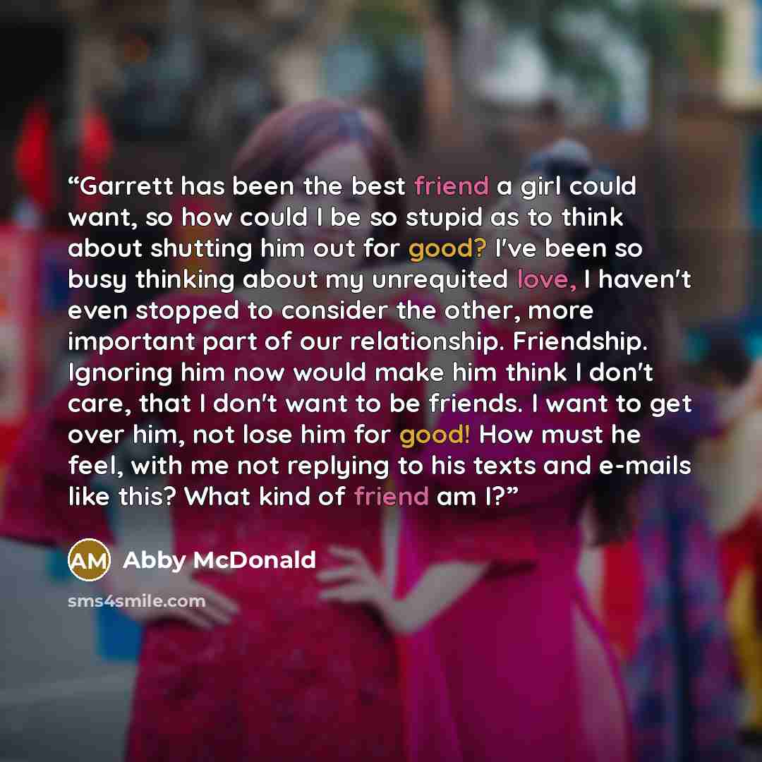 “Garrett has been the best friend a girl could want, so how could I be so stupid as to think about shutting him out for good? I've been so busy thinking about my unrequited love, I haven't even stopped to consider the other, more important part of our relationship. Friendship. Ignoring him now…” quote by Abby McDonald
