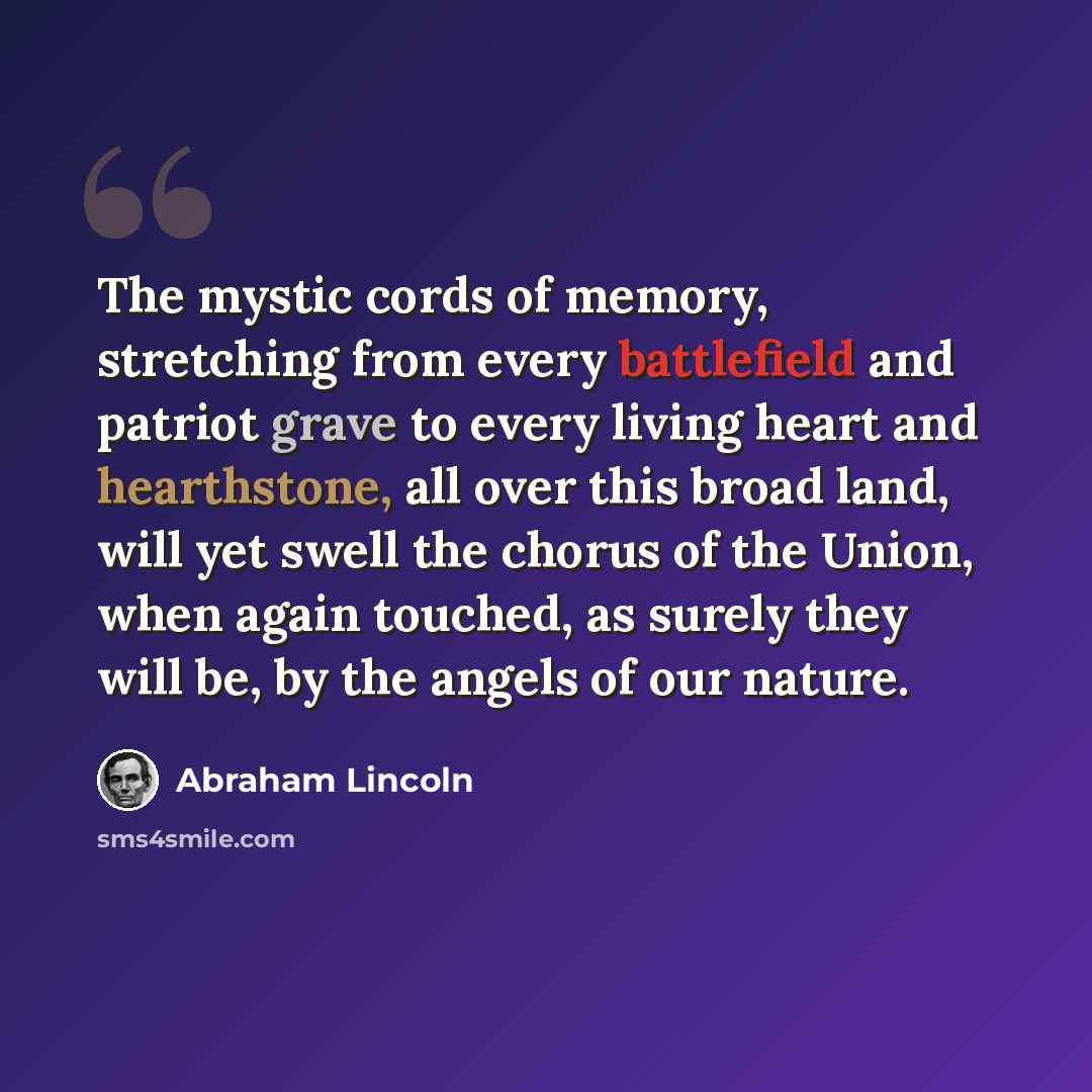 “The mystic cords of memory, stretching from every battlefield and patriot grave to every living heart and hearthstone, all over this broad land, will yet swell the chorus of the Union, when again touched, as surely they will be, by the angels of our nature.” quote by Abraham Lincoln