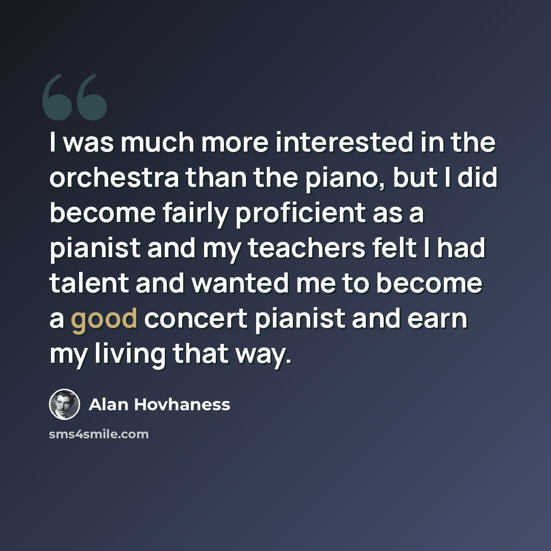 “I was much more interested in the orchestra than the piano, but I did become fairly proficient as a pianist and my teachers felt I had talent and wanted me to become a good concert pianist and earn my living that way.” quote by Alan Hovhaness
