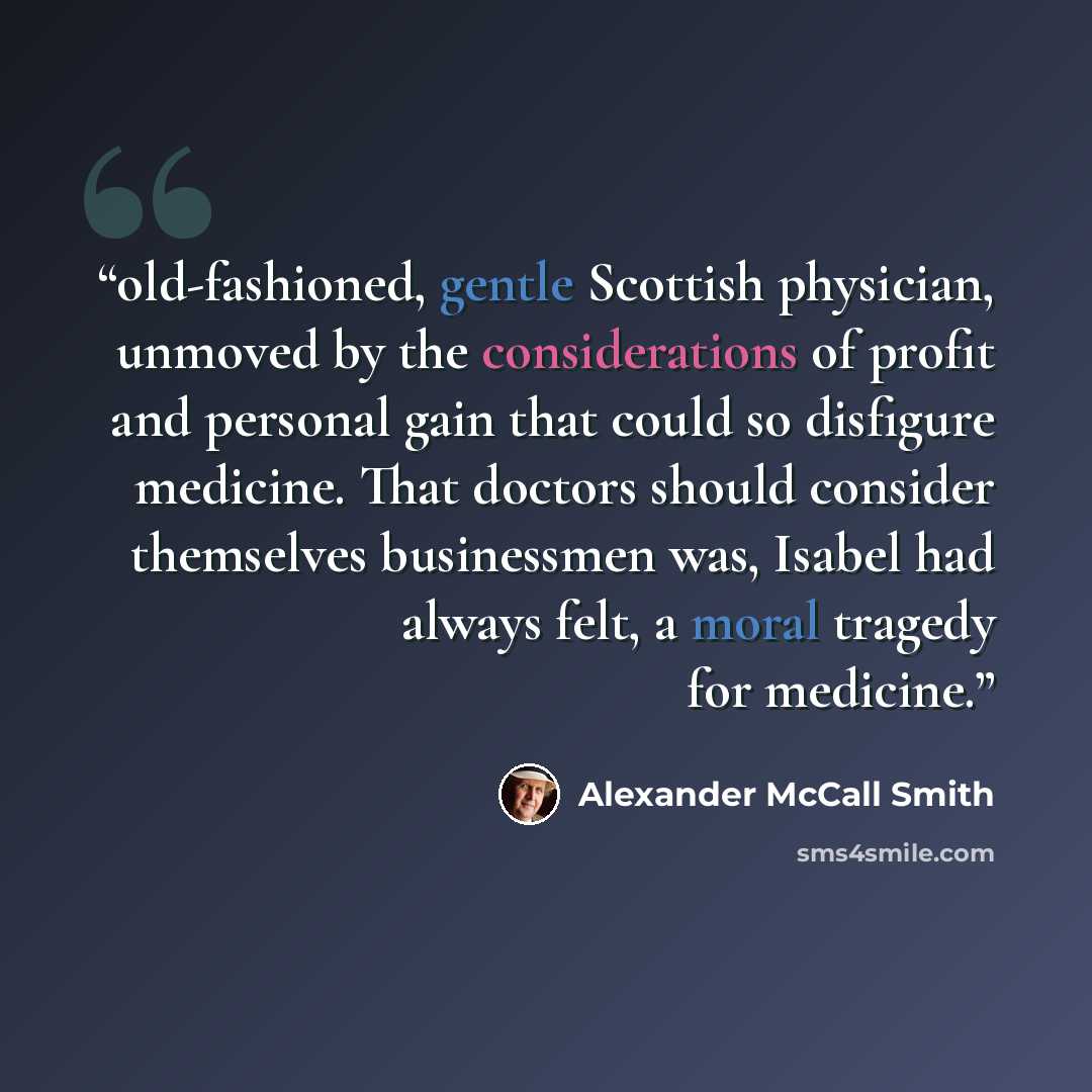 “old-fashioned, gentle Scottish physician, unmoved by the considerations of profit and personal gain that could so disfigure medicine. That doctors should consider themselves businessmen was, Isabel had always felt, a moral tragedy for medicine.” quote by Alexander McCall Smith