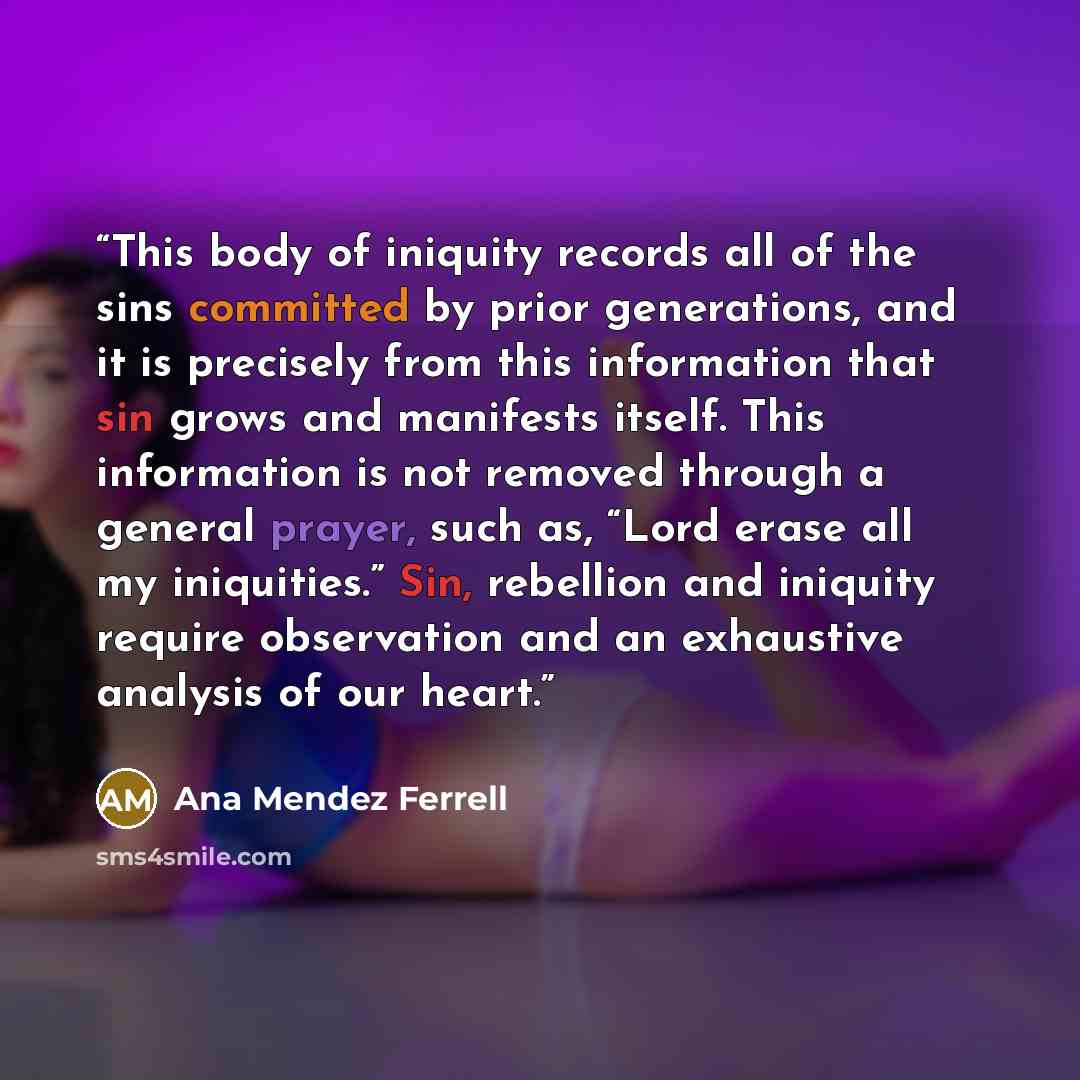 “This body of iniquity records all of the sins committed by prior generations, and it is precisely from this information that sin grows and manifests itself. This information is not removed through a general prayer, such as, “Lord erase all my iniquities.” Sin, rebellion and iniquity require…” quote by Ana Mendez Ferrell
