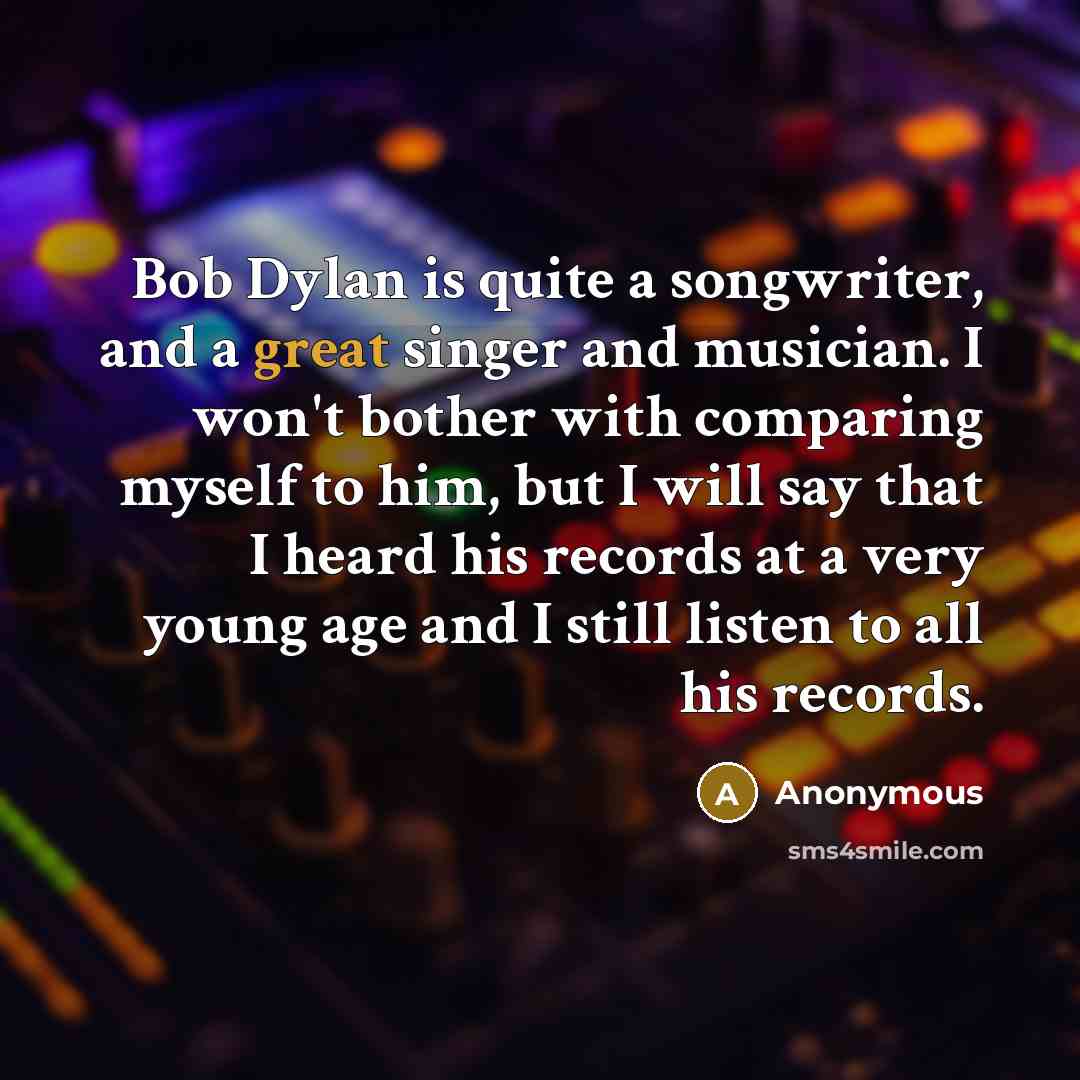 “Bob Dylan is quite a songwriter, and a great singer and musician. I won't bother with comparing myself to him, but I will say that I heard his records at a very young age and I still listen to all his records.” quote by Anonymous