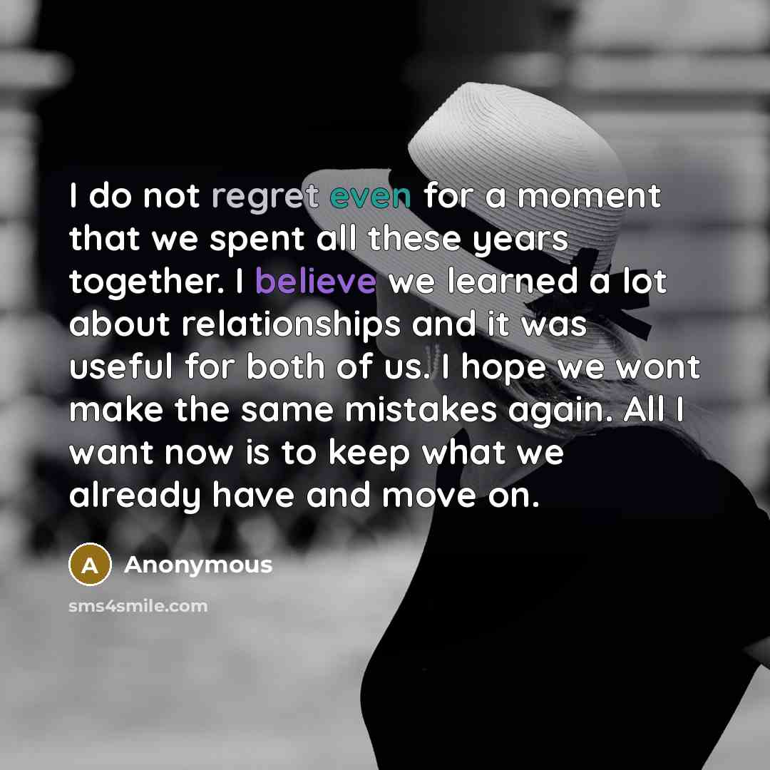 “I do not regret even for a moment that we spent all these years together. I believe we learned a lot about relationships and it was useful for both of us. I hope we wont make the same mistakes again. All I want now is to keep what we already have and move on.” quote by Anonymous