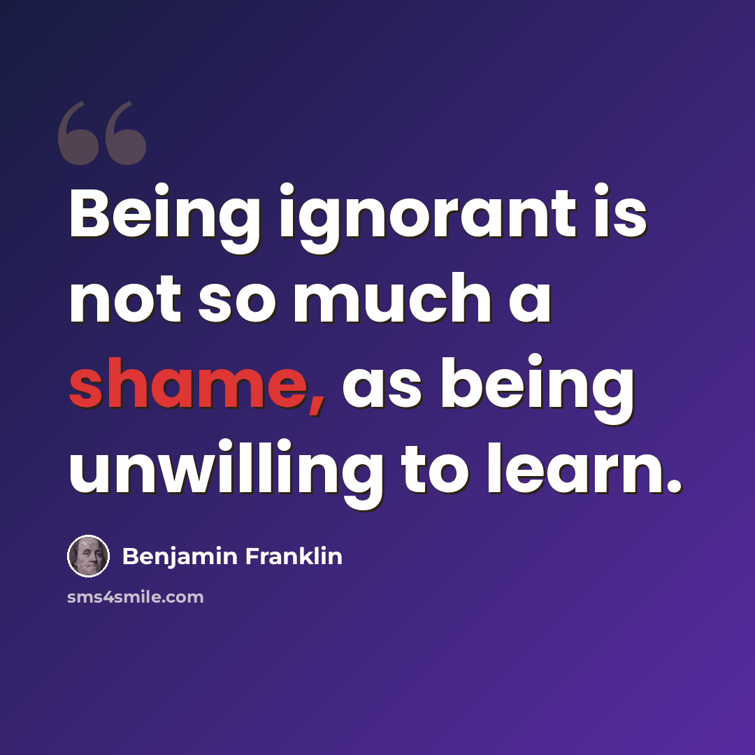 “Being ignorant is not so much a shame, as being unwilling to learn.” quote by Benjamin Franklin