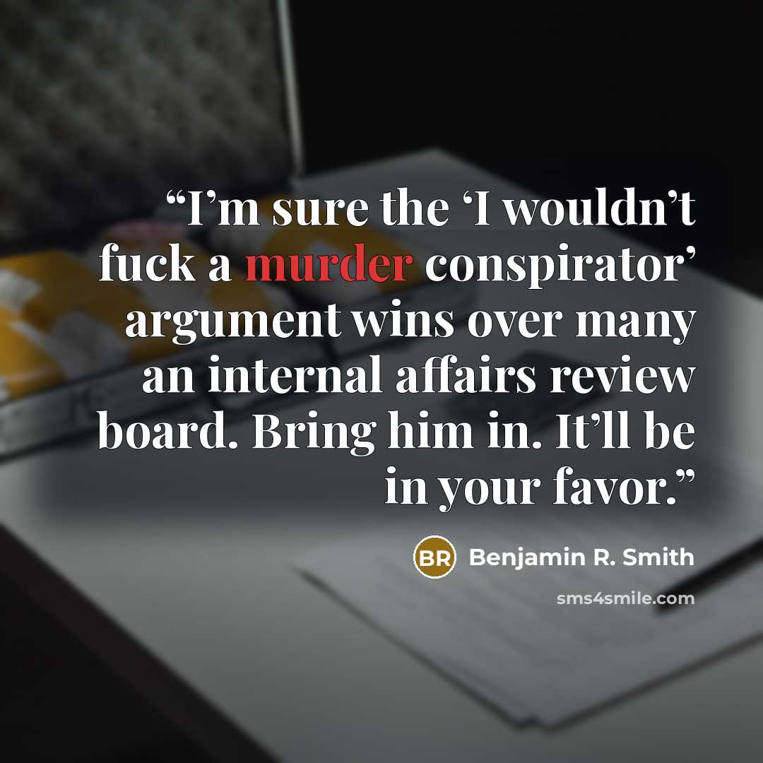 “I’m sure the ‘I wouldn’t fuck a murder conspirator’ argument wins over many an internal affairs review board. Bring him in. It’ll be in your favor.” quote by Benjamin R. Smith
