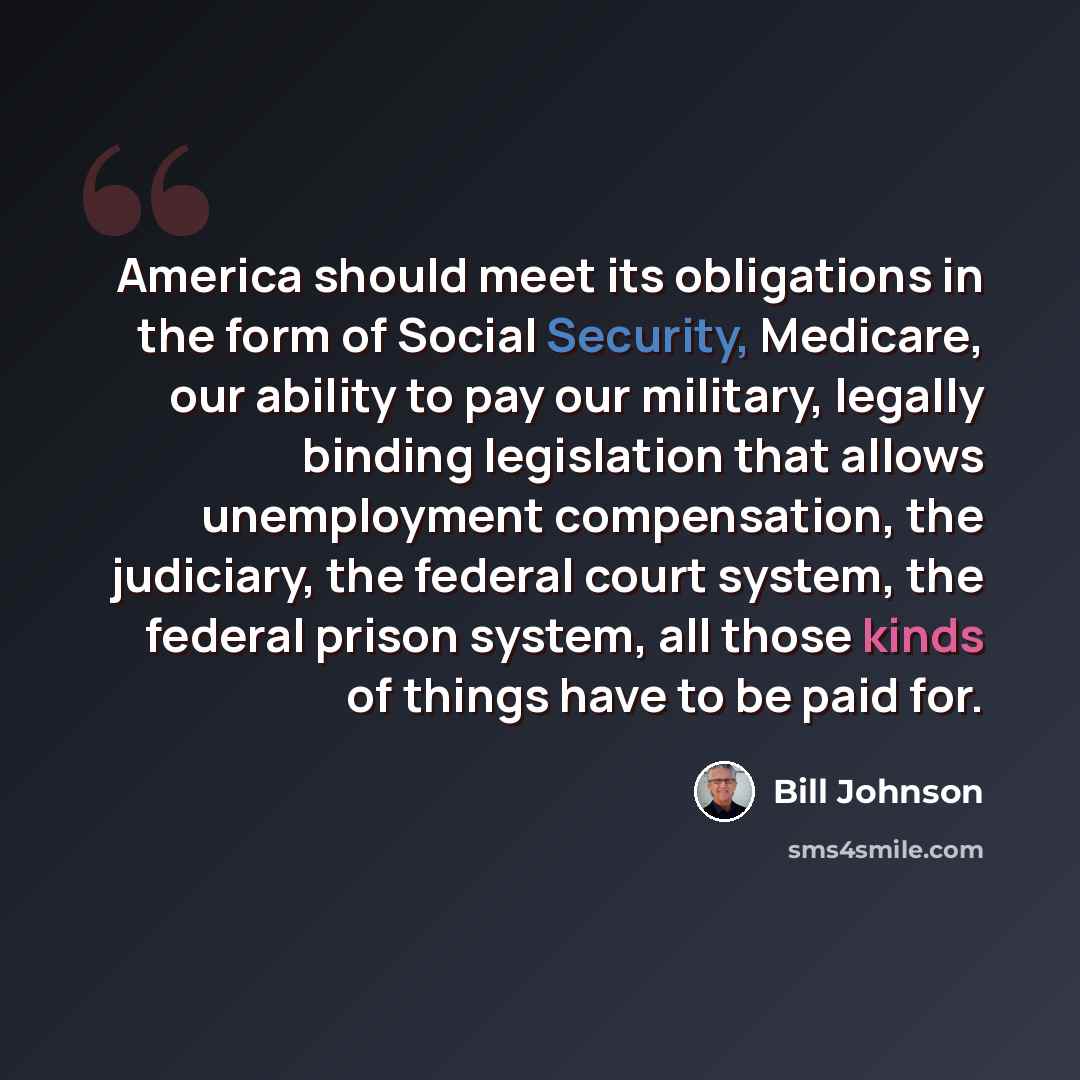 “America should meet its obligations in the form of Social Security, Medicare, our ability to pay our military, legally binding legislation that allows unemployment compensation, the judiciary, the federal court system, the federal prison system, all those kinds of things have to be paid for.” quote by Bill Johnson
