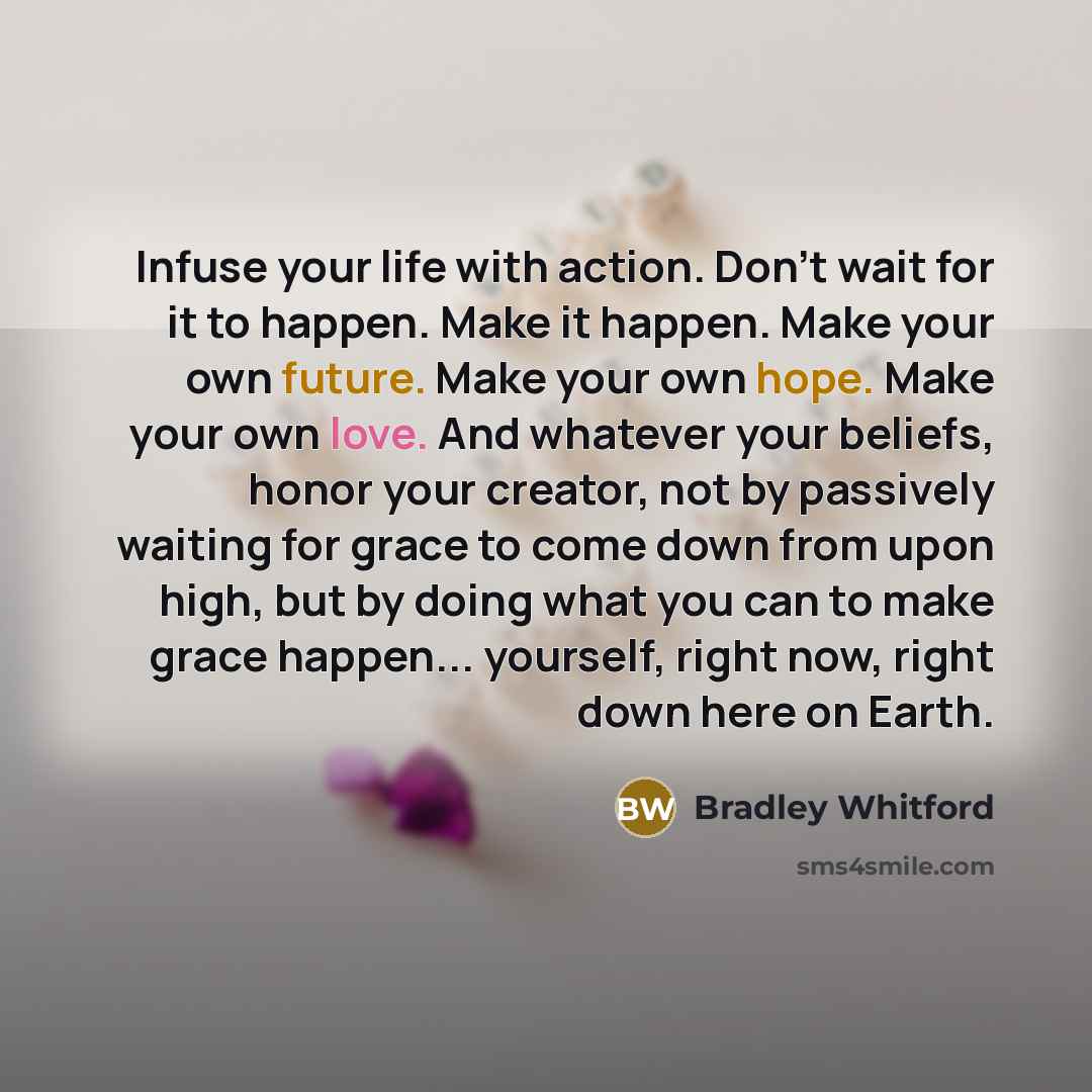 “Infuse your life with action. Don't wait for it to happen. Make it happen. Make your own future. Make your own hope. Make your own love. And whatever your beliefs, honor your creator, not by passively waiting for grace to come down from upon high, but by doing what you can to make grace happen…” quote by Bradley Whitford