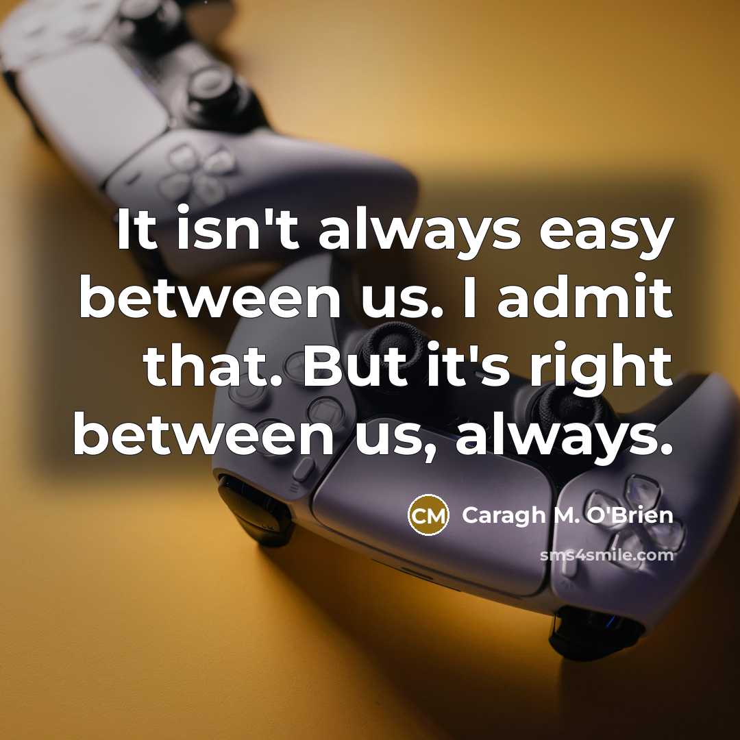 “It isn't always easy between us. I admit that. But it's right between us, always.” quote by Caragh M. O'Brien