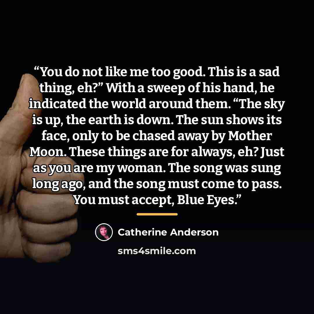 “You do not like me too good. This is a sad thing, eh?” With a sweep of his hand, he indicated the world around them. “The sky is up, the earth is down. The sun shows its face, only to be chased away by Mother Moon. These things are for always, eh? Just as you are my woman. The song was sung long…” quote by Catherine Anderson