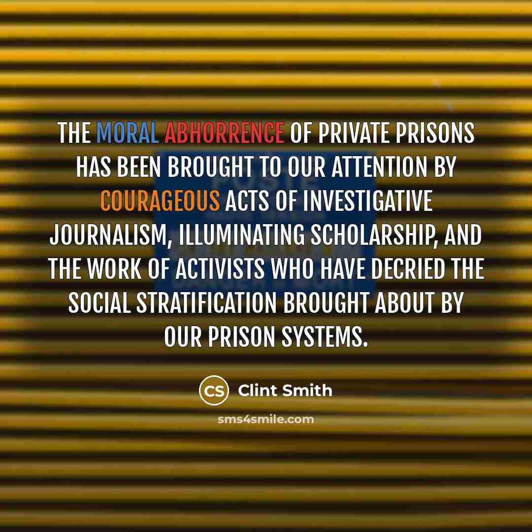 “The moral abhorrence of private prisons has been brought to our attention by courageous acts of investigative journalism, illuminating scholarship, and the work of activists who have decried the social stratification brought about by our prison systems.” quote by Clint Smith