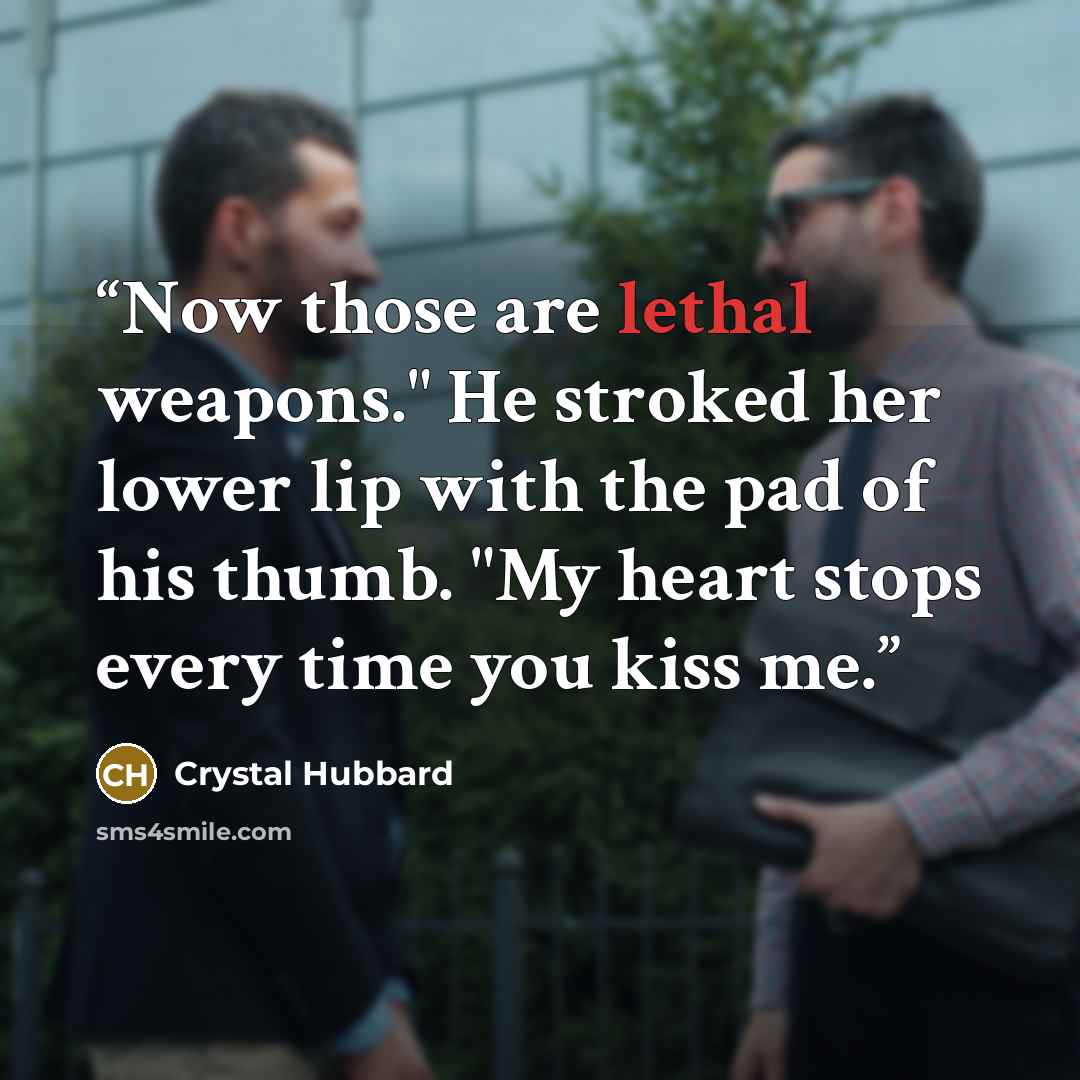 “Now those are lethal weapons." He stroked her lower lip with the pad of his thumb. "My heart stops every time you kiss me.” quote by Crystal Hubbard
