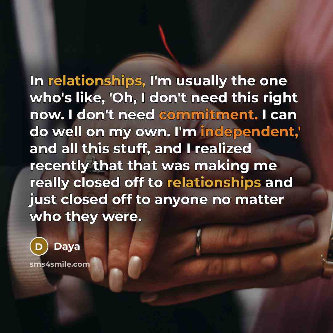 “In relationships, I'm usually the one who's like, 'Oh, I don't need this right now. I don't need commitment. I can do well on my own. I'm independent,' and all this stuff, and I realized recently that that was making me really closed off to relationships and just closed off to anyone no matter who…” quote by Daya