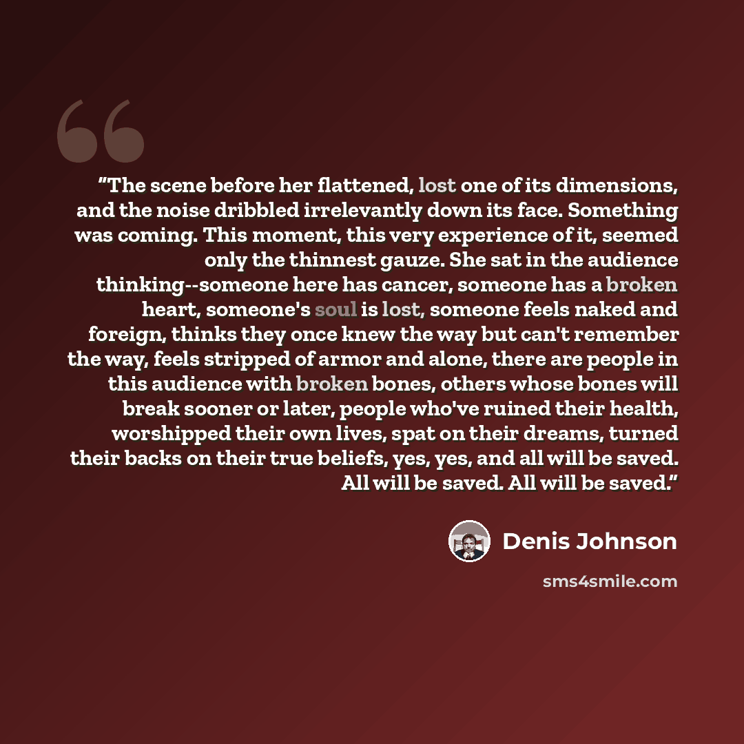 “The scene before her flattened, lost one of its dimensions, and the noise dribbled irrelevantly down its face. Something was coming. This moment, this very experience of it, seemed only the thinnest gauze. She sat in the audience thinking--someone here has cancer, someone has a broken heart…” quote by Denis Johnson