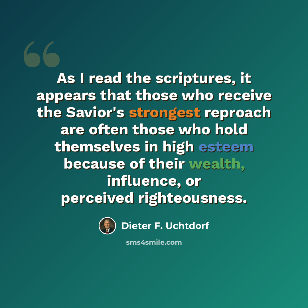 “As I read the scriptures, it appears that those who receive the Savior's strongest reproach are often those who hold themselves in high esteem because of their wealth, influence, or perceived righteousness.” quote by Dieter F. Uchtdorf