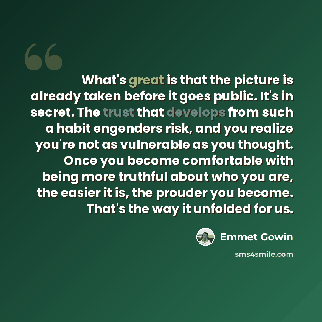 “What's great is that the picture is already taken before it goes public. It's in secret. The trust that develops from such a habit engenders risk, and you realize you're not as vulnerable as you thought. Once you become comfortable with being more truthful about who you are, the easier it is, the…” quote by Emmet Gowin