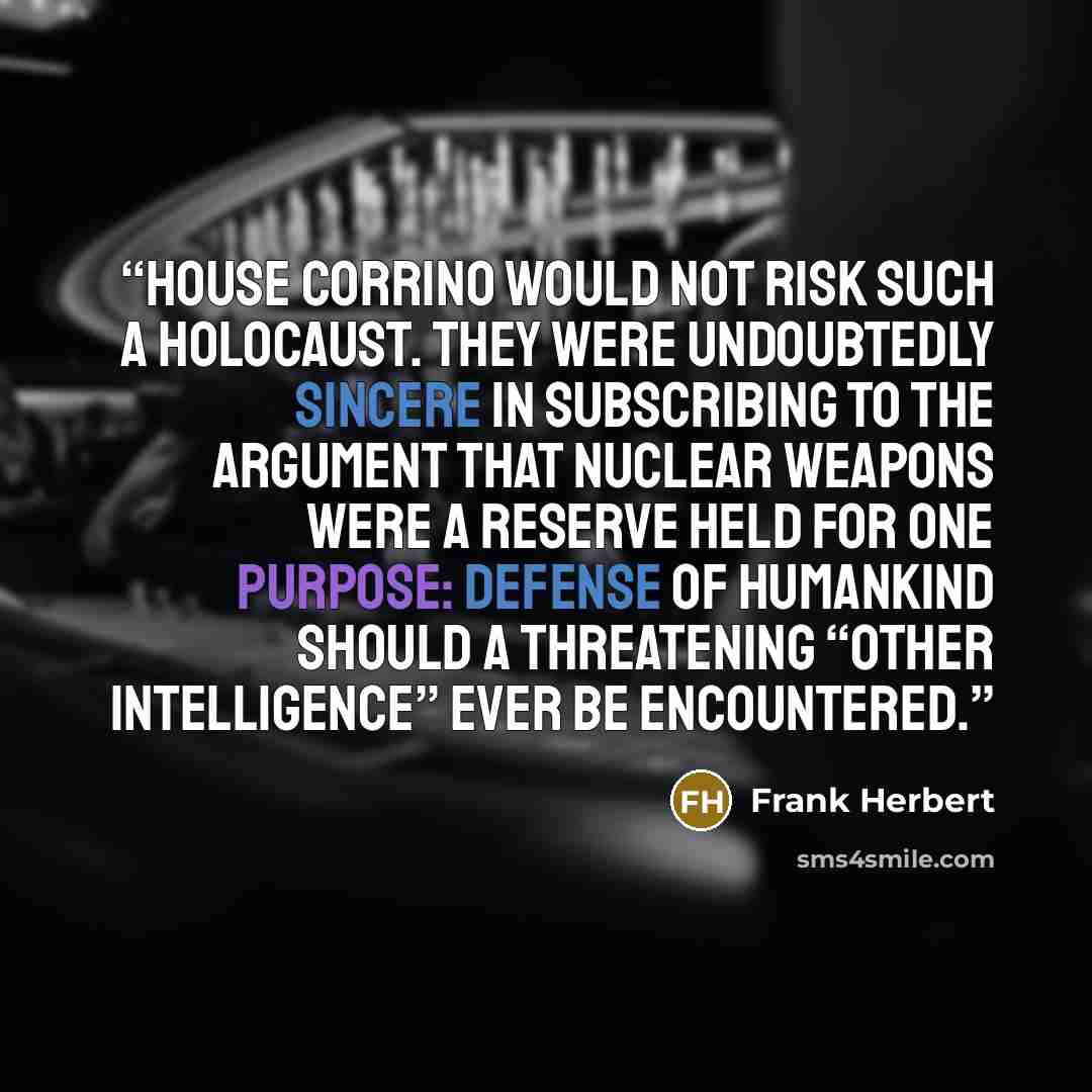 “House Corrino would not risk such a holocaust. They were undoubtedly sincere in subscribing to the argument that nuclear weapons were a reserve held for one purpose: defense of humankind should a threatening “other intelligence” ever be encountered.” quote by Frank Herbert