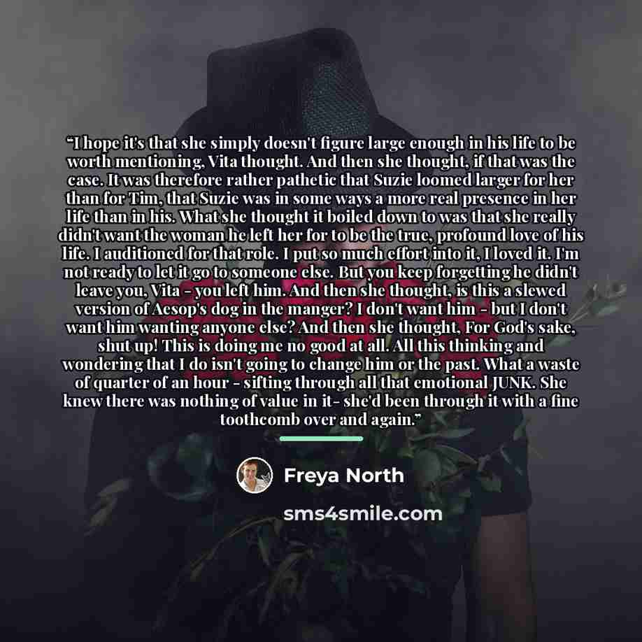 “I hope it's that she simply doesn't figure large enough in his life to be worth mentioning, Vita thought. And then she thought, if that was the case. It was therefore rather pathetic that Suzie loomed larger for her than for Tim, that Suzie was in some ways a more real presence in her life than in…” quote by Freya North