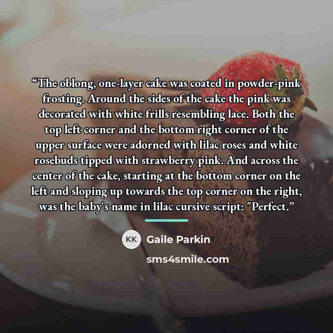 “The oblong, one-layer cake was coated in powder-pink frosting. Around the sides of the cake the pink was decorated with white frills resembling lace. Both the top left corner and the bottom right corner of the upper surface were adorned with lilac roses and white rosebuds tipped with strawberry…” quote by Gaile Parkin