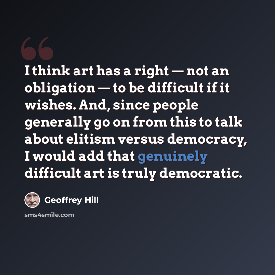 “I think art has a right — not an obligation — to be difficult if it wishes. And, since people generally go on from this to talk about elitism versus democracy, I would add that genuinely difficult art is truly democratic.” quote by Geoffrey Hill