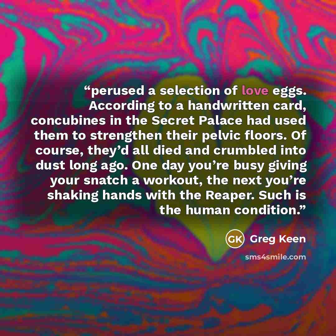 “perused a selection of love eggs. According to a handwritten card, concubines in the Secret Palace had used them to strengthen their pelvic floors. Of course, they’d all died and crumbled into dust long ago. One day you’re busy giving your snatch a workout, the next you’re shaking hands with the…” quote by Greg Keen
