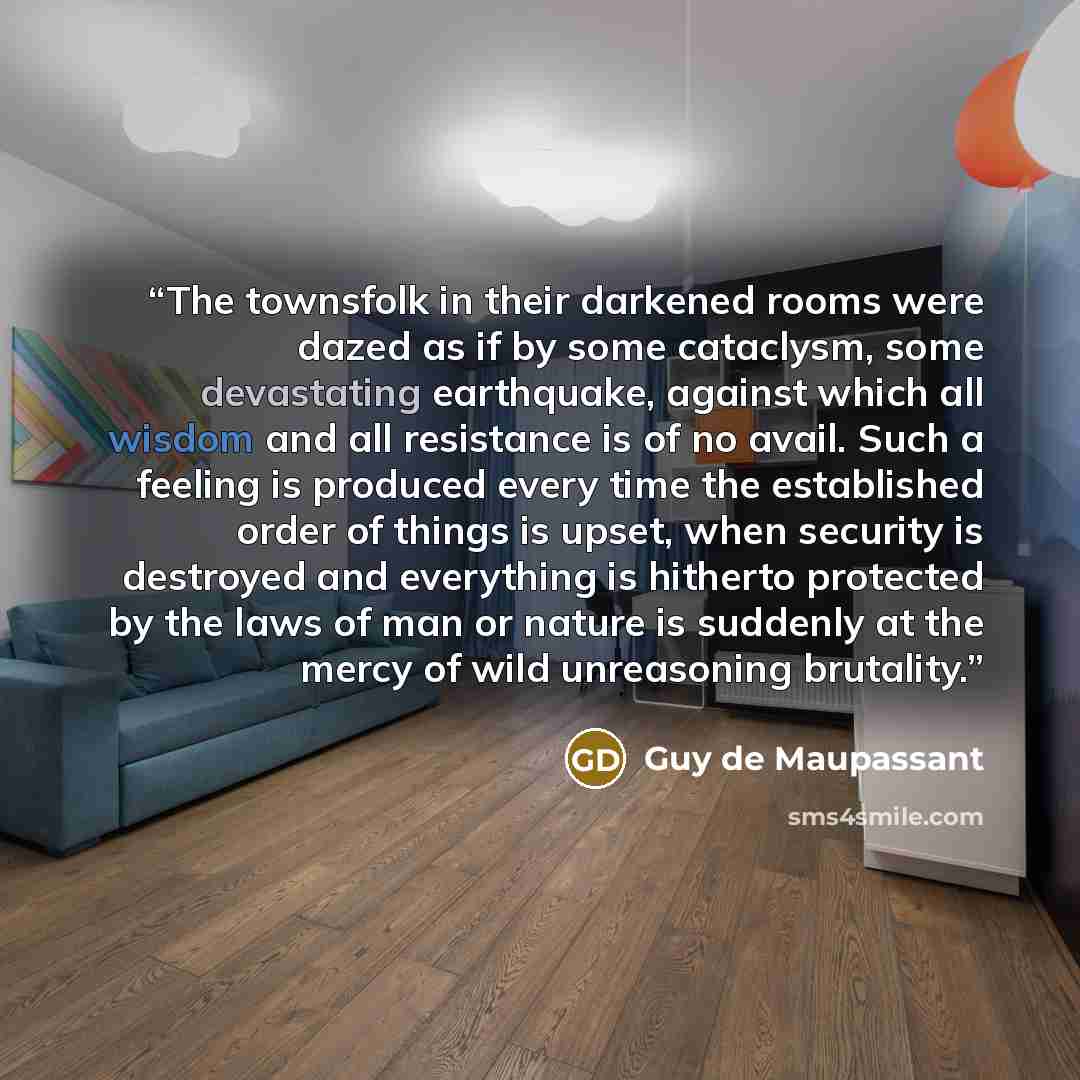 “The townsfolk in their darkened rooms were dazed as if by some cataclysm, some devastating earthquake, against which all wisdom and all resistance is of no avail. Such a feeling is produced every time the established order of things is upset, when security is destroyed and everything is hitherto…” quote by Guy de Maupassant