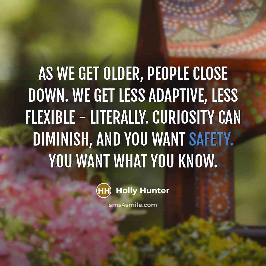 “As we get older, people close down. We get less adaptive, less flexible - literally. Curiosity can diminish, and you want safety. You want what you know.” quote by Holly Hunter