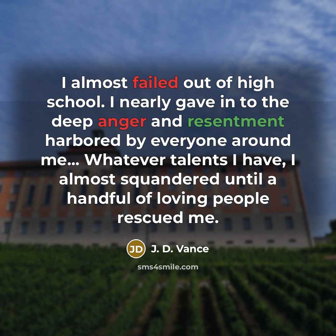 “I almost failed out of high school. I nearly gave in to the deep anger and resentment harbored by everyone around me... Whatever talents I have, I almost squandered until a handful of loving people rescued me.” quote by J. D. Vance