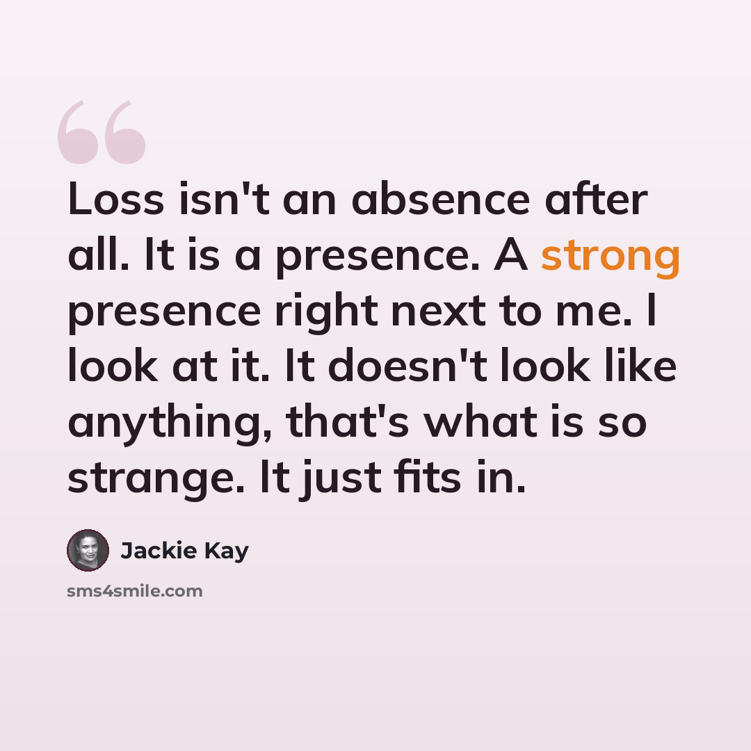 “Loss isn't an absence after all. It is a presence. A strong presence right next to me. I look at it. It doesn't look like anything, that's what is so strange. It just fits in.” quote by Jackie Kay