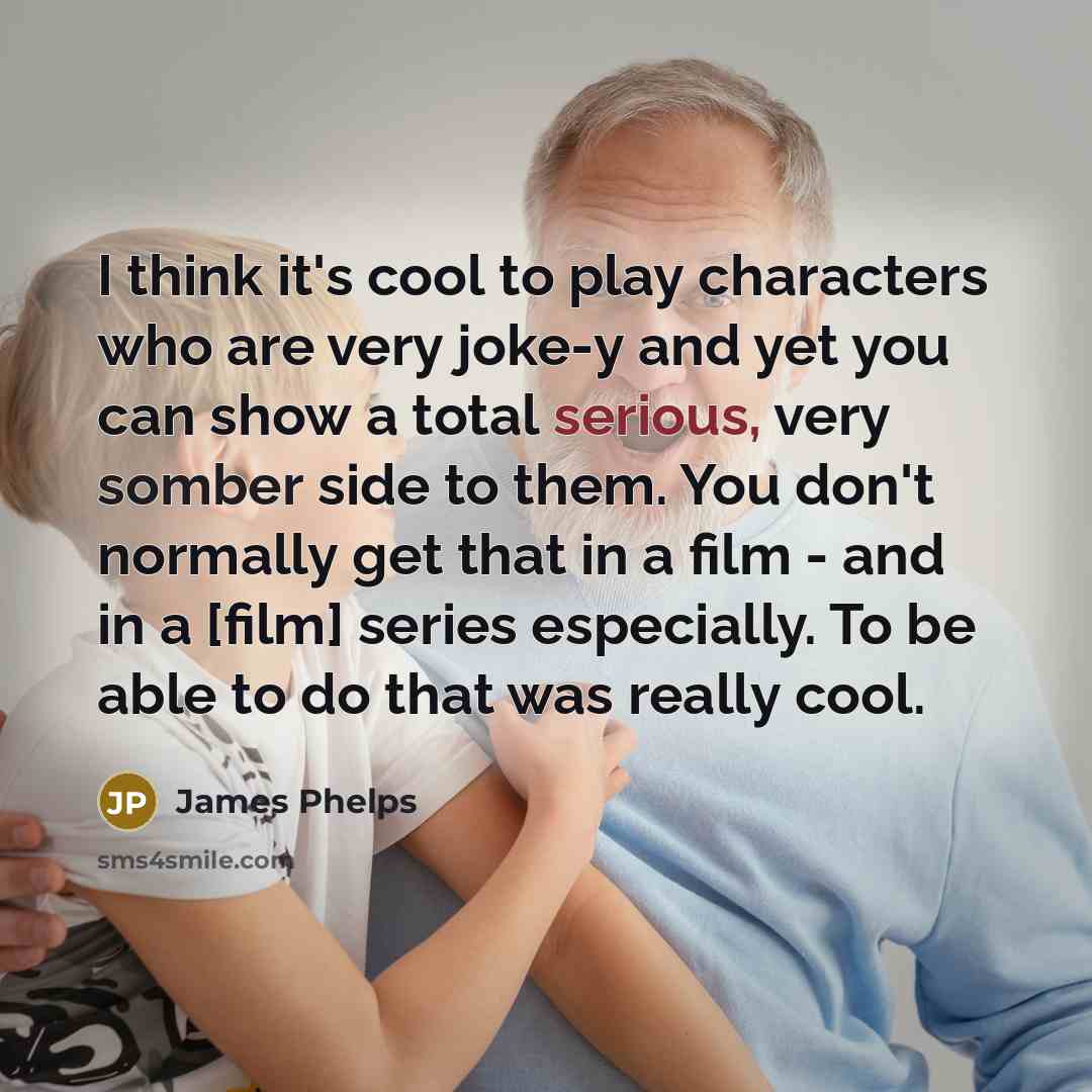 “I think it's cool to play characters who are very joke-y and yet you can show a total serious, very somber side to them. You don't normally get that in a film - and in a [film] series especially. To be able to do that was really cool.” quote by James Phelps