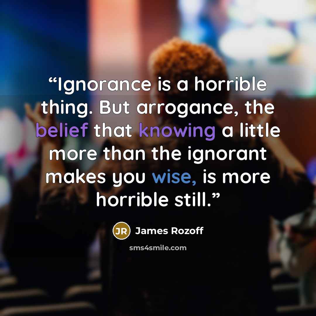“Ignorance is a horrible thing. But arrogance, the belief that knowing a little more than the ignorant makes you wise, is more horrible still.” quote by James Rozoff
