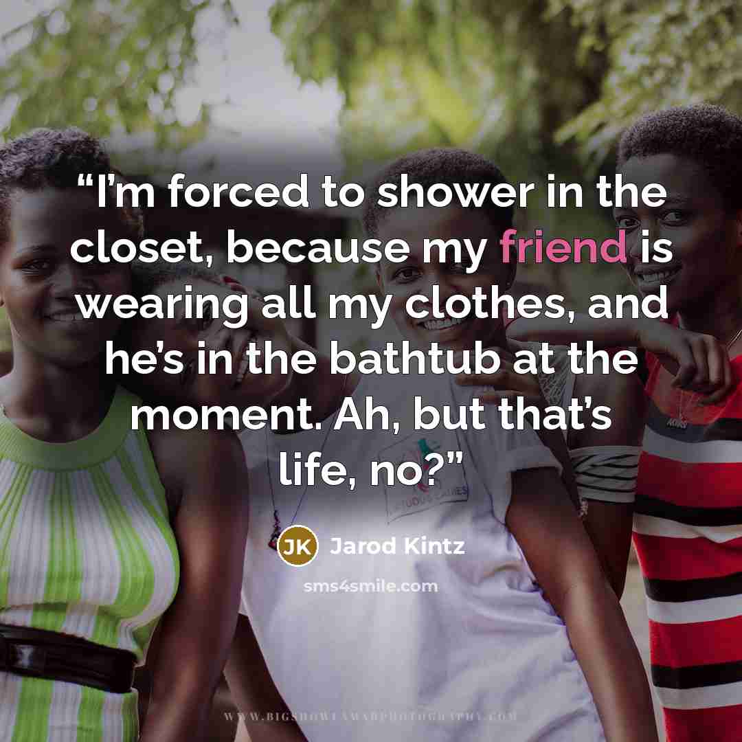 “I’m forced to shower in the closet, because my friend is wearing all my clothes, and he’s in the bathtub at the moment. Ah, but that’s life, no?” quote by Jarod Kintz