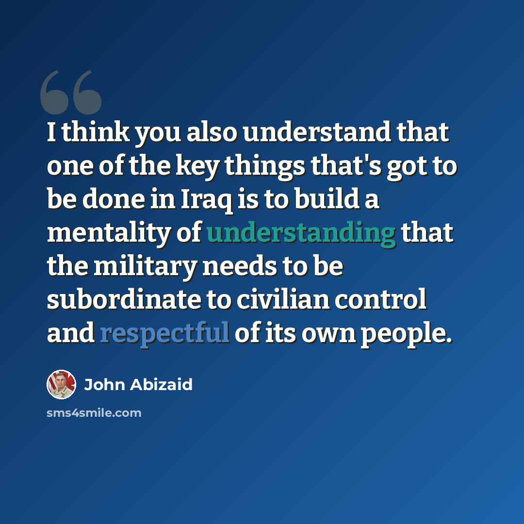 “I think you also understand that one of the key things that's got to be done in Iraq is to build a mentality of understanding that the military needs to be subordinate to civilian control and respectful of its own people.” quote by John Abizaid