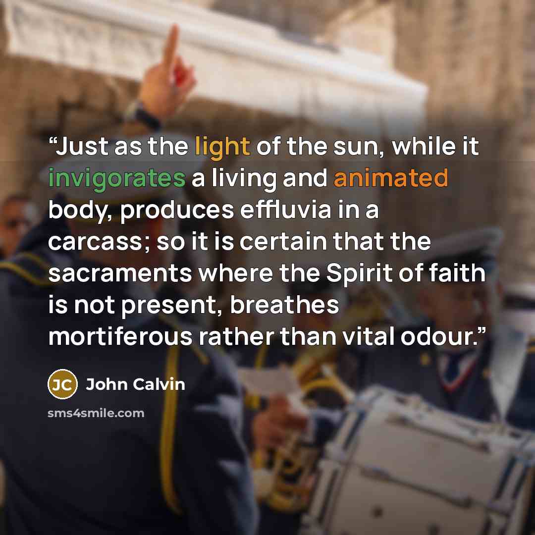 “Just as the light of the sun, while it invigorates a living and animated body, produces effluvia in a carcass; so it is certain that the sacraments where the Spirit of faith is not present, breathes mortiferous rather than vital odour.” quote by John Calvin