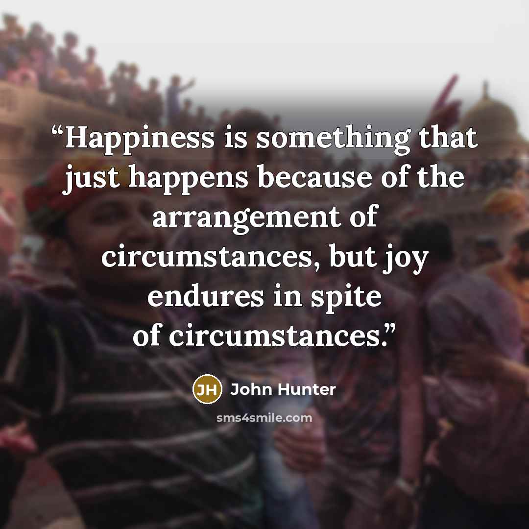 “Happiness is something that just happens because of the arrangement of circumstances, but joy endures in spite of circumstances.” quote by John Hunter